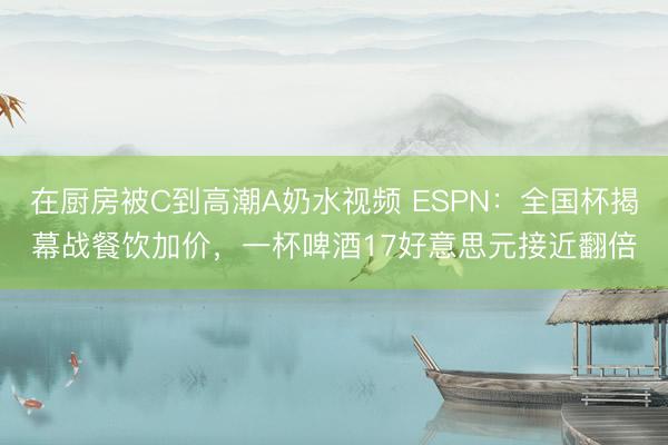 在厨房被C到高潮A奶水视频 ESPN：全国杯揭幕战餐饮加价，一杯啤酒17好意思元接近翻倍