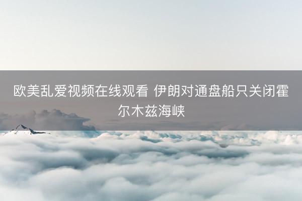 欧美乱爱视频在线观看 伊朗对通盘船只关闭霍尔木兹海峡