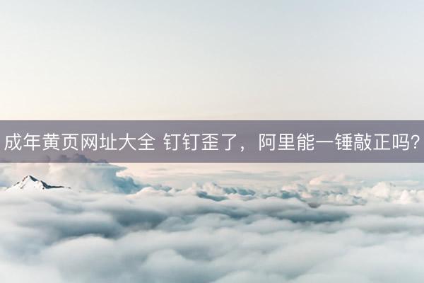 成年黄页网址大全 钉钉歪了，阿里能一锤敲正吗？