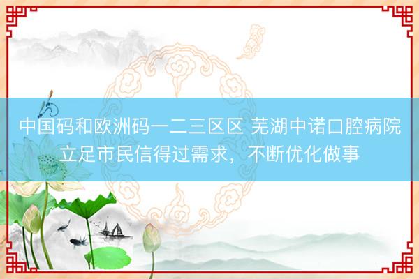 中国码和欧洲码一二三区区 芜湖中诺口腔病院立足市民信得过需求，不断优化做事