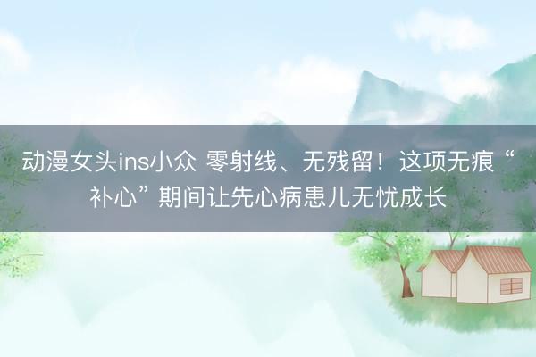 动漫女头ins小众 零射线、无残留！这项无痕 “补心” 期间让先心病患儿无忧成长