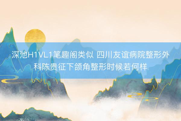 深池H1VL1笔趣阁类似 四川友谊病院整形外科陈贵征下颌角整形时候若何样