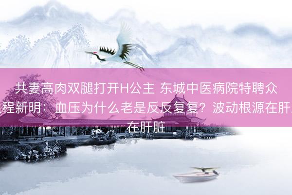共妻高肉双腿打开H公主 东城中医病院特聘众人程新明：血压为什么老是反反复复？波动根源在肝脏