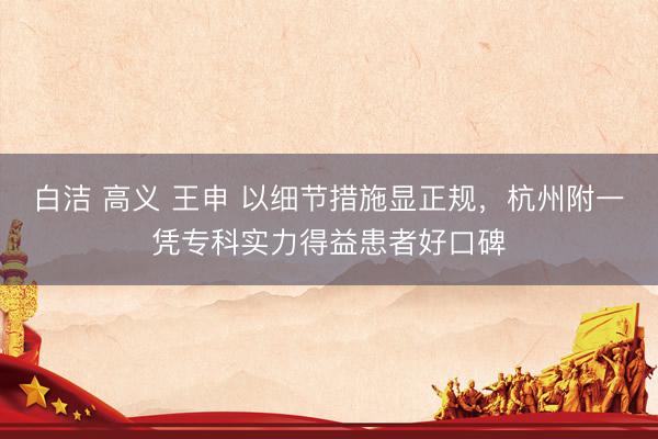白洁 高义 王申 以细节措施显正规，杭州附一凭专科实力得益患者好口碑