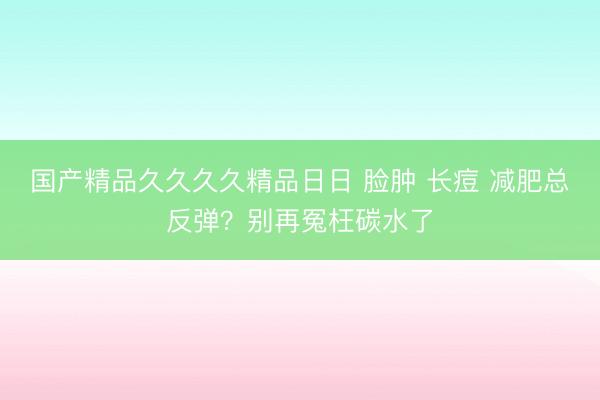 国产精品久久久久精品日日 脸肿 长痘 减肥总反弹？别再冤枉碳水了