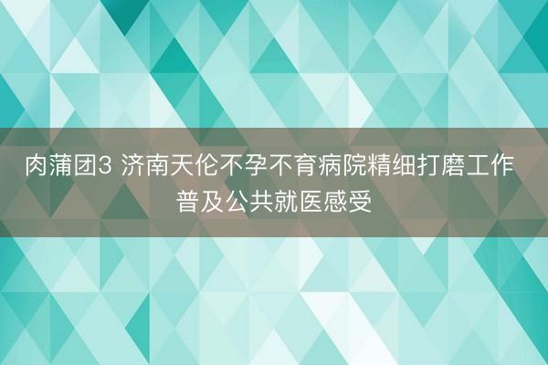 肉蒲团3 济南天伦不孕不育病院精细打磨工作 普及公共就医感受