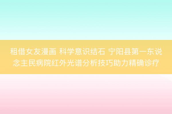 租借女友漫画 科学意识结石 宁阳县第一东说念主民病院红外光谱分析技巧助力精确诊疗