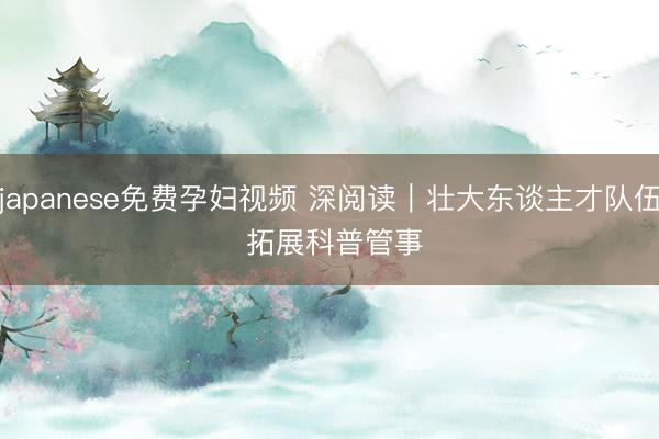 japanese免费孕妇视频 深阅读｜壮大东谈主才队伍 拓展科普管事