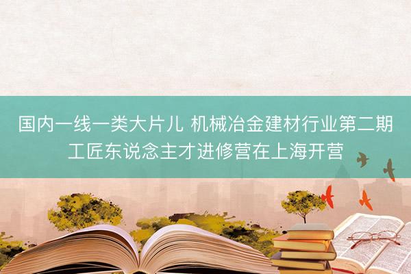 国内一线一类大片儿 机械冶金建材行业第二期工匠东说念主才进修营在上海开营