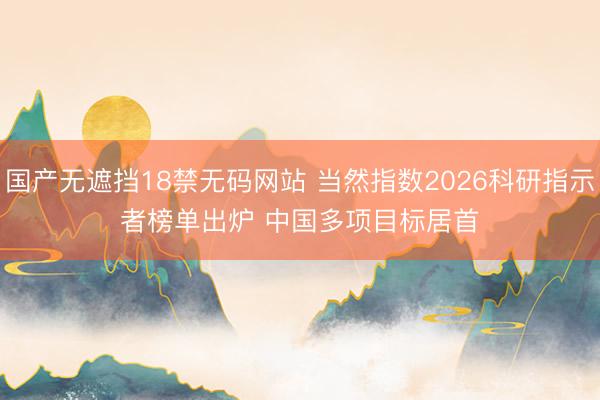 国产无遮挡18禁无码网站 当然指数2026科研指示者榜单出炉 中国多项目标居首
