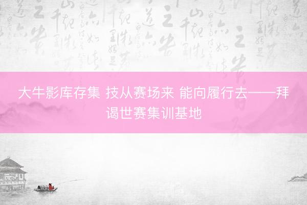 大牛影库存集 技从赛场来 能向履行去——拜谒世赛集训基地
