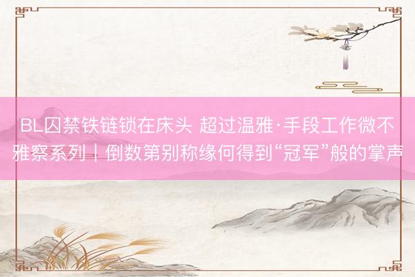 BL囚禁铁链锁在床头 超过温雅·手段工作微不雅察系列|倒数第别称缘何得到“冠军”般的掌声