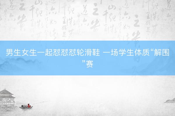 男生女生一起怼怼怼轮滑鞋 一场学生体质“解围”赛