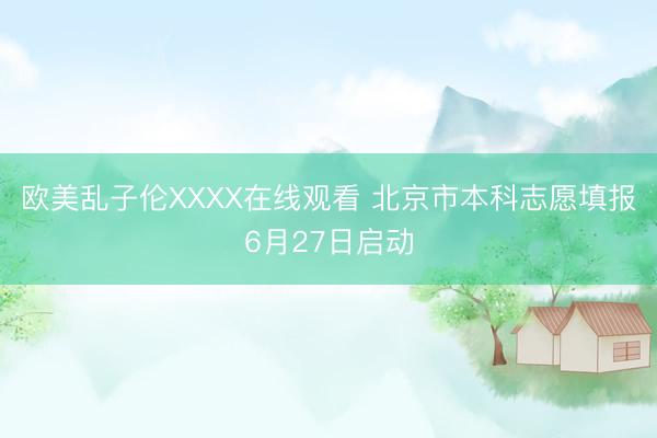 欧美乱子伦XXXX在线观看 北京市本科志愿填报6月27日启动
