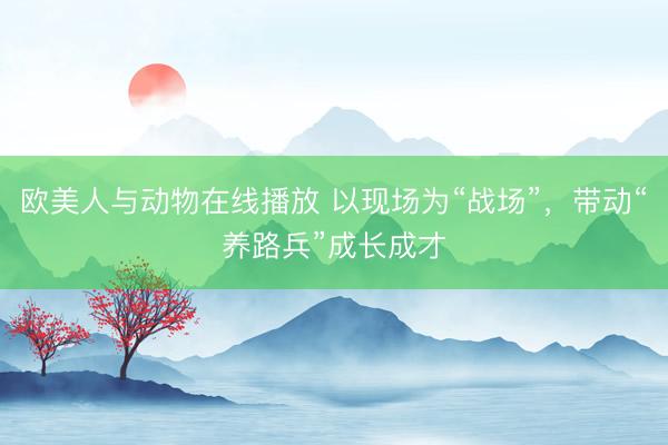 欧美人与动物在线播放 以现场为“战场”，带动“养路兵”成长成才