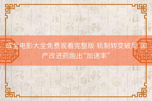 成全电影大全免费观看完整版 轨制转变破局 国产改进药跑出“加速率”