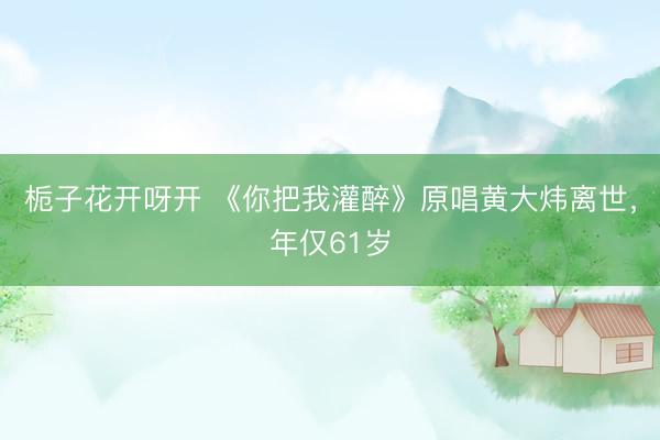 栀子花开呀开 《你把我灌醉》原唱黄大炜离世，年仅61岁