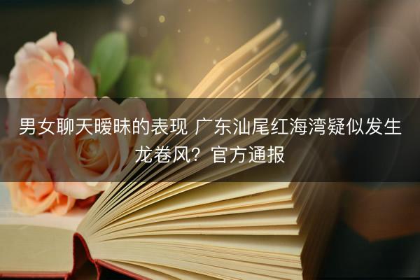 男女聊天暧昧的表现 广东汕尾红海湾疑似发生龙卷风？官方通报