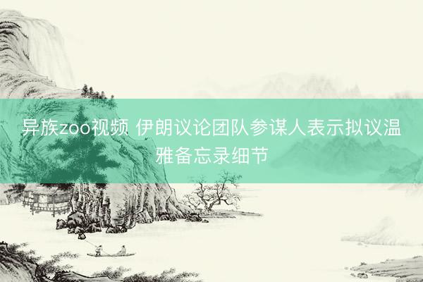 异族zoo视频 伊朗议论团队参谋人表示拟议温雅备忘录细节