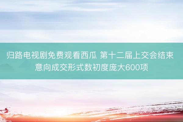 归路电视剧免费观看西瓜 第十二届上交会结束 意向成交形式数初度庞大600项