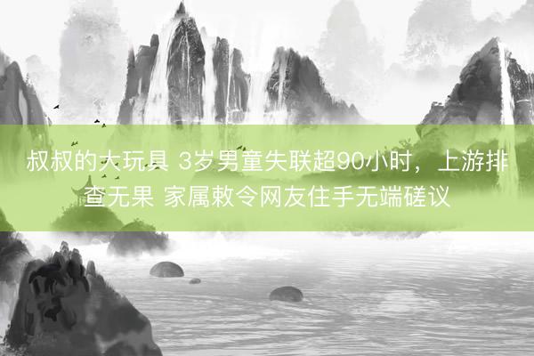 叔叔的大玩具 3岁男童失联超90小时，上游排查无果 家属敕令网友住手无端磋议