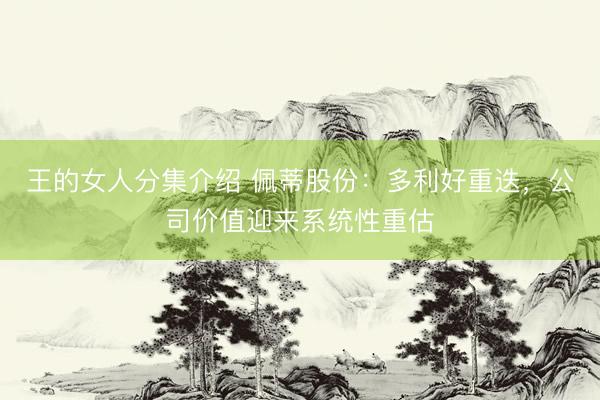王的女人分集介绍 佩蒂股份：多利好重迭，公司价值迎来系统性重估