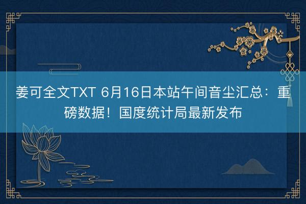 姜可全文TXT 6月16日本站午间音尘汇总：重磅数据！国度统计局最新发布