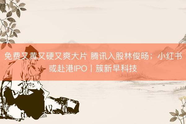 免费又黄又硬又爽大片 腾讯入股林俊旸;小红书或赴港IPO丨簇新早科技