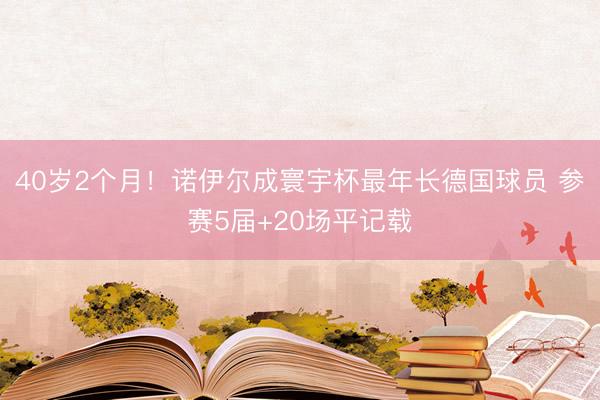 40岁2个月！诺伊尔成寰宇杯最年长德国球员 参赛5届+20场平记载
