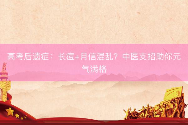 高考后遗症:长痘+月信混乱?中医支招助你元气满格