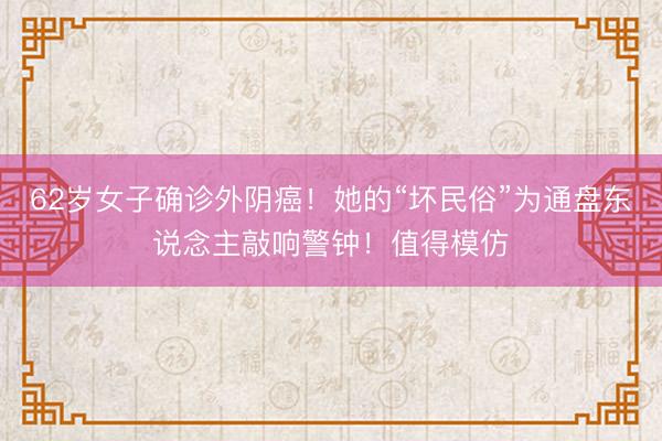 62岁女子确诊外阴癌！她的“坏民俗”为通盘东说念主敲响警钟！值得模仿