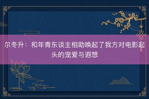 尔冬升:和年青东谈主相助唤起了我方对电影起头的宠爱与遐想