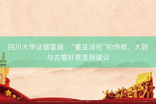 四川大学证据霍巍：“重巫淫祀”的传统，大致与古蜀好意思丽磋议