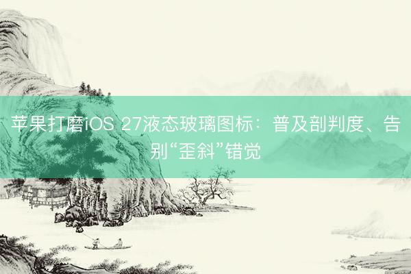 苹果打磨iOS 27液态玻璃图标:普及剖判度、告别“歪斜”错觉