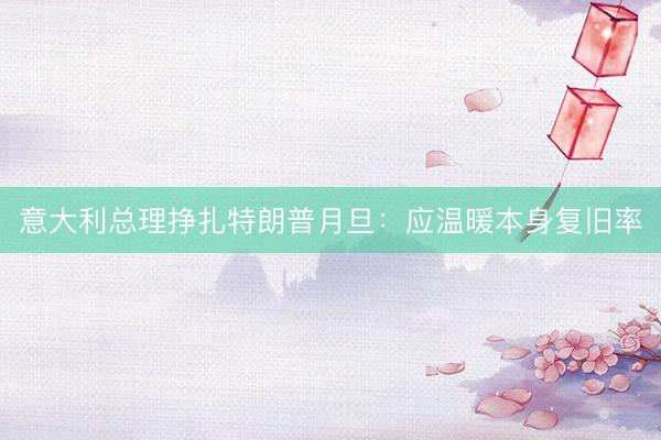 意大利总理挣扎特朗普月旦:应温暖本身复旧率