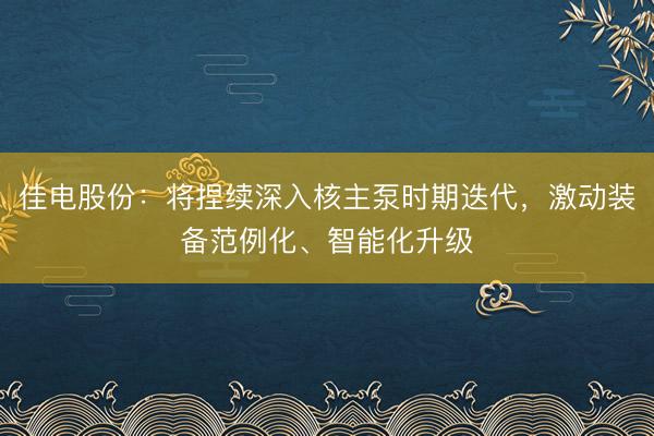 佳电股份：将捏续深入核主泵时期迭代，激动装备范例化、智能化升级