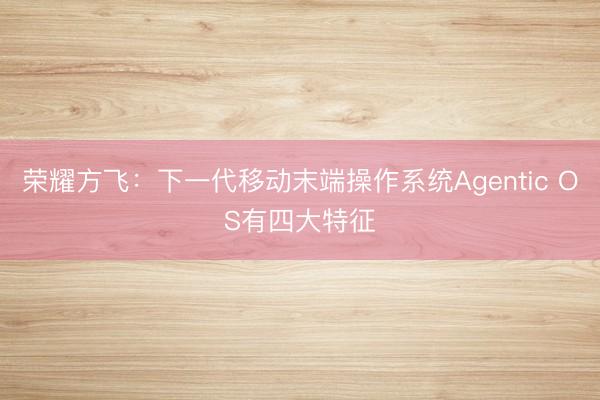 荣耀方飞：下一代移动末端操作系统Agentic OS有四大特征