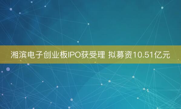 湘滨电子创业板IPO获受理 拟募资10.51亿元