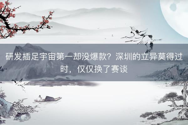 研发插足宇宙第一却没爆款？深圳的立异莫得过时，仅仅换了赛谈